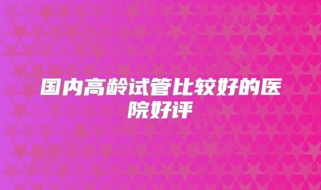 国内高龄试管比较好的医院好评