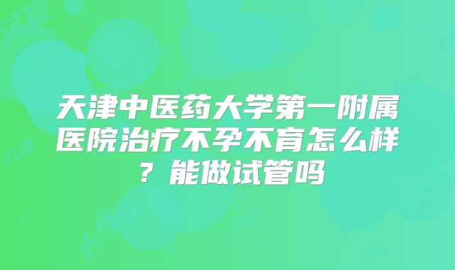 天津中医药大学第一附属医院治疗不孕不育怎么样?能做试管吗