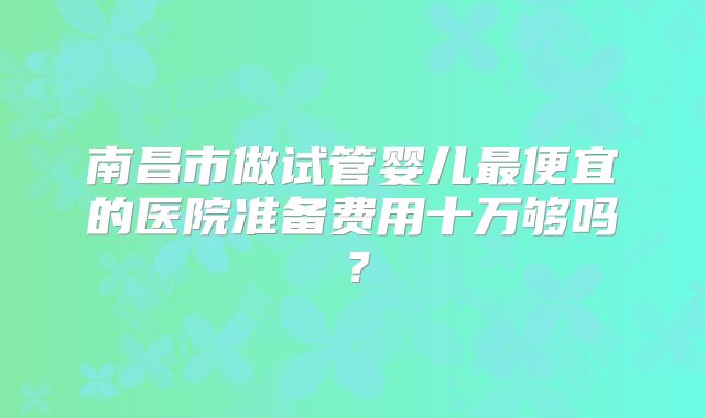 南昌市做试管婴儿最便宜的医院准备费用十万够吗？