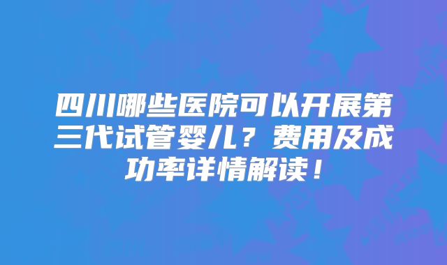 四川哪些医院可以开展第三代试管婴儿？费用及成功率详情解读！