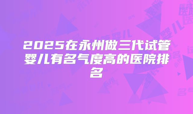 2025在永州做三代试管婴儿有名气度高的医院排名