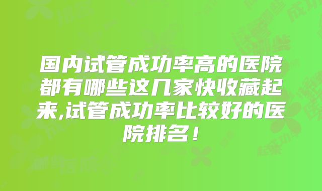 国内试管成功率高的医院都有哪些这几家快收藏起来,试管成功率比较好的医院排名！