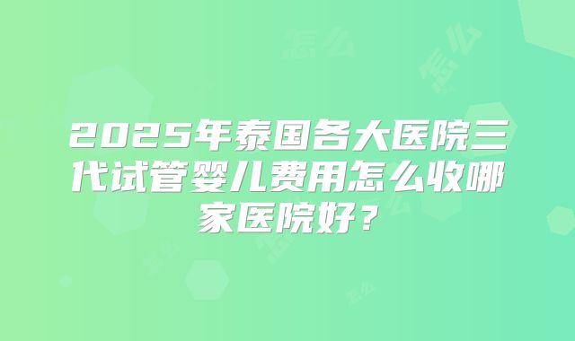 2025年泰国各大医院三代试管婴儿费用怎么收哪家医院好？