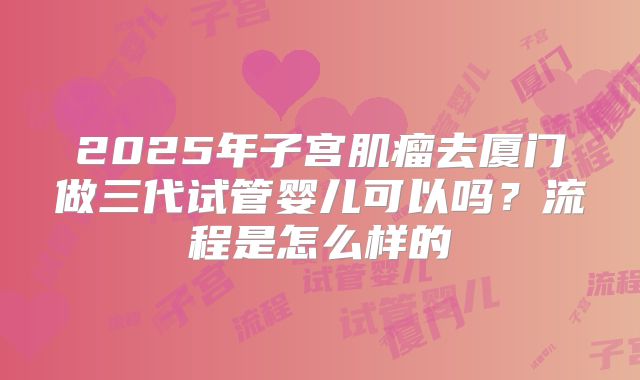 2025年子宫肌瘤去厦门做三代试管婴儿可以吗？流程是怎么样的