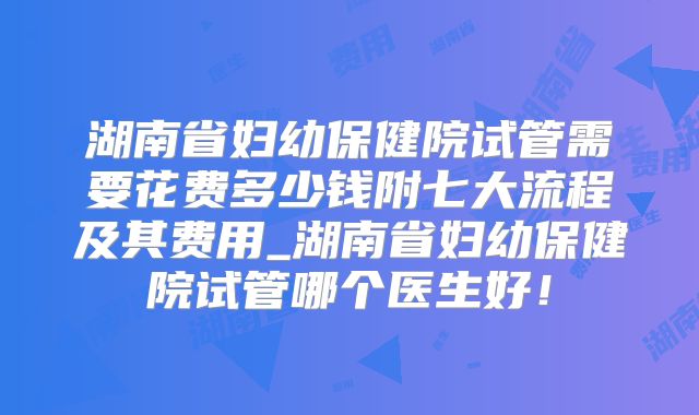 湖南省妇幼保健院试管需要花费多少钱附七大流程及其费用_湖南省妇幼保健院试管哪个医生好！