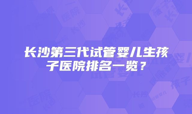长沙第三代试管婴儿生孩子医院排名一览？