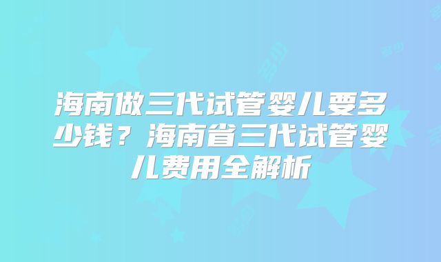海南做三代试管婴儿要多少钱？海南省三代试管婴儿费用全解析