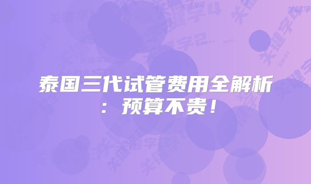 泰国三代试管费用全解析：预算不贵！