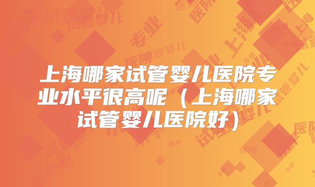 上海哪家试管婴儿医院专业水平很高呢(上海哪家试管婴儿医院好)