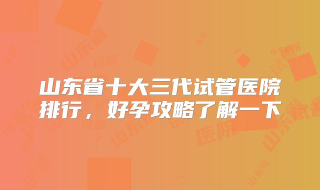 山东省十大三代试管医院排行，好孕攻略了解一下