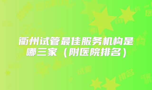 衢州试管最佳服务机构是哪三家（附医院排名）