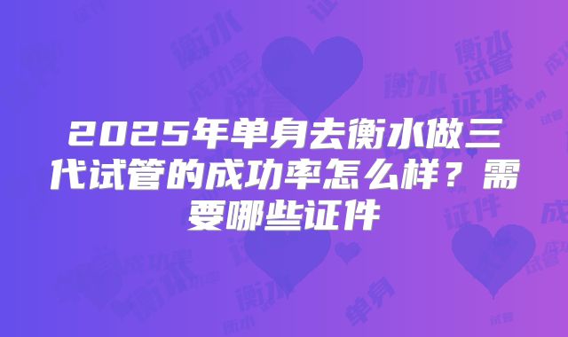 2025年单身去衡水做三代试管的成功率怎么样？需要哪些证件