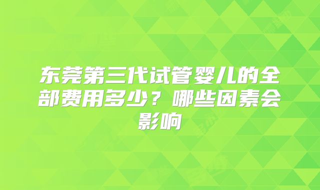 东莞第三代试管婴儿的全部费用多少？哪些因素会影响