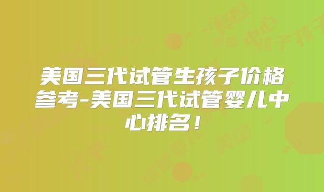 美国三代试管生孩子价格参考-美国三代试管婴儿中心排名！