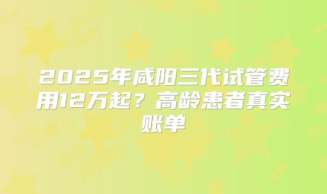 2025年咸阳三代试管费用12万起？高龄患者真实账单