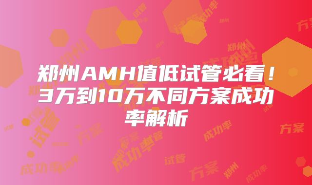 郑州AMH值低试管必看！3万到10万不同方案成功率解析