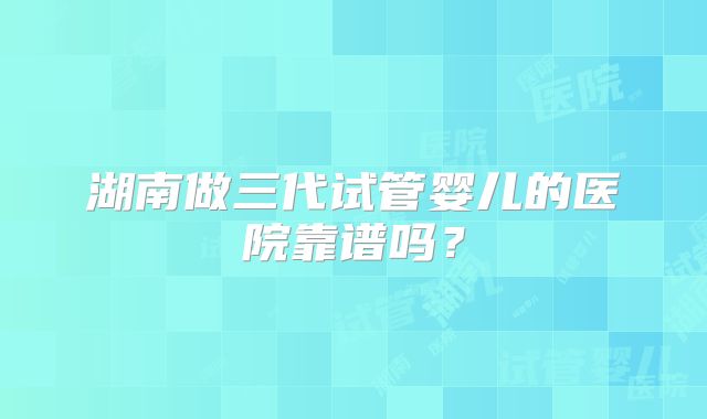 湖南做三代试管婴儿的医院靠谱吗?