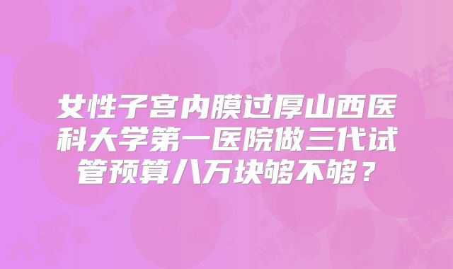 女性子宫内膜过厚山西医科大学第一医院做三代试管预算八万块够不够？