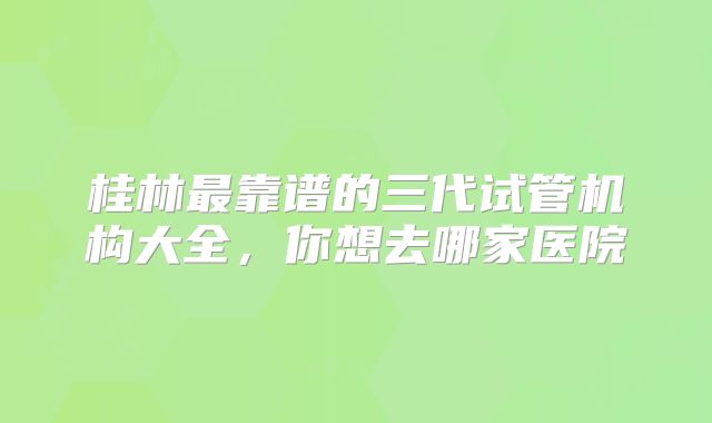 桂林最靠谱的三代试管机构大全，你想去哪家医院