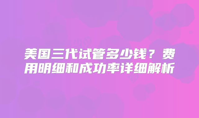 美国三代试管多少钱?费用明细和成功率详细解析