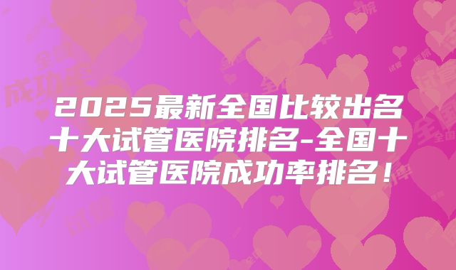 2025最新全国比较出名十大试管医院排名-全国十大试管医院成功率排名！