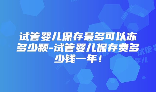 试管婴儿保存最多可以冻多少颗-试管婴儿保存费多少钱一年!