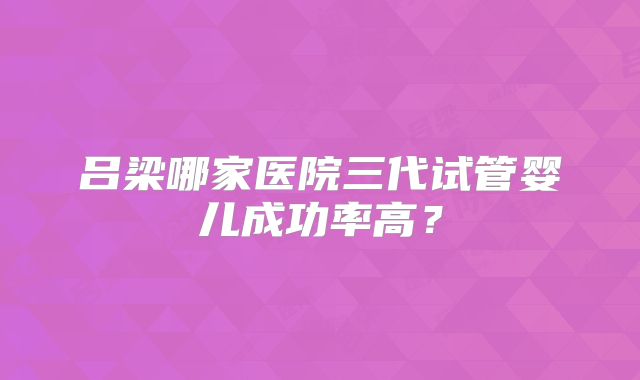 吕梁哪家医院三代试管婴儿成功率高？