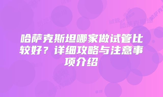 哈萨克斯坦哪家做试管比较好？详细攻略与注意事项介绍