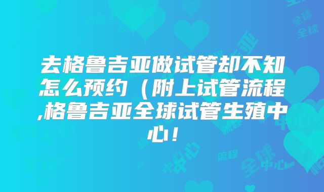 去格鲁吉亚做试管却不知怎么预约(附上试管流程,格鲁吉亚全球试管生殖中心!