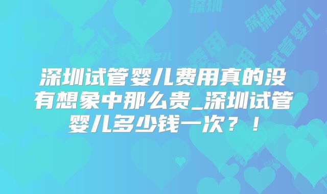 深圳试管婴儿费用真的没有想象中那么贵_深圳试管婴儿多少钱一次？！