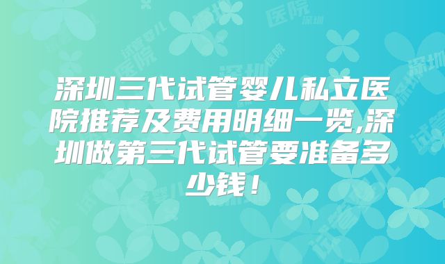 深圳三代试管婴儿私立医院推荐及费用明细一览,深圳做第三代试管要准备多少钱!