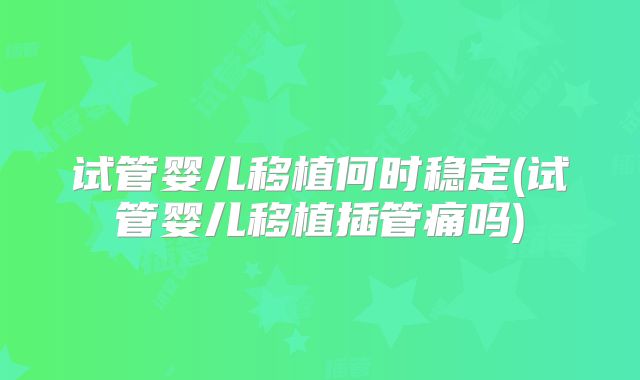 试管婴儿移植何时稳定(试管婴儿移植插管痛吗)