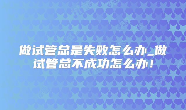 做试管总是失败怎么办_做试管总不成功怎么办!