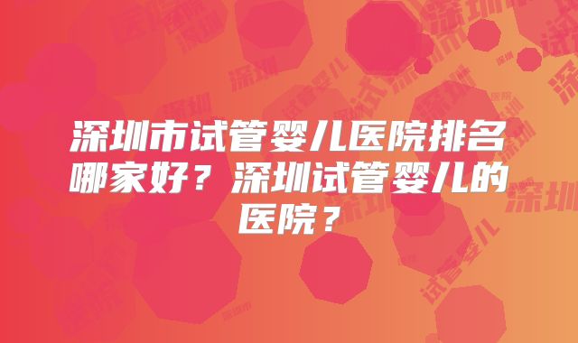 深圳市试管婴儿医院排名哪家好？深圳试管婴儿的医院？