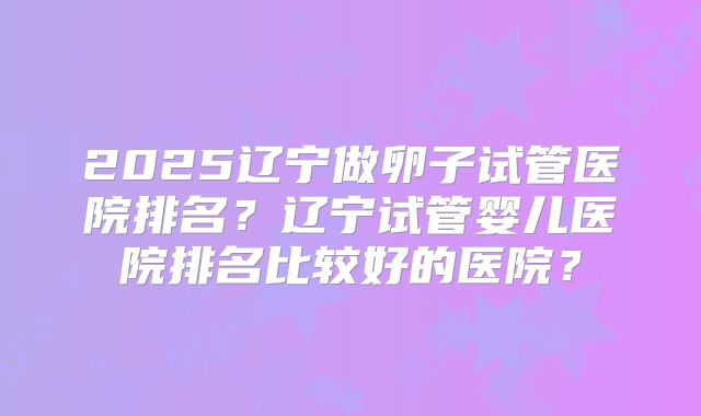 2025辽宁做卵子试管医院排名?辽宁试管婴儿医院排名比较好的医院?