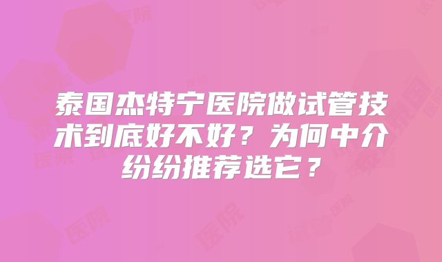 泰国杰特宁医院做试管技术到底好不好？为何中介纷纷推荐选它？