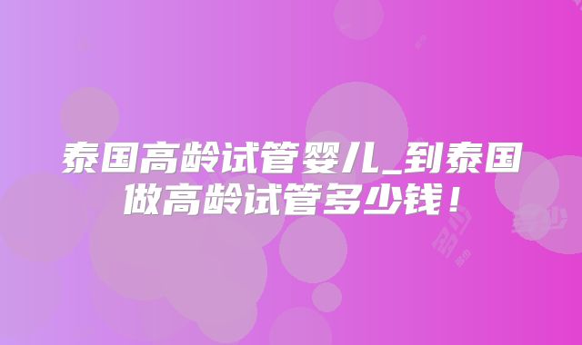 泰国高龄试管婴儿_到泰国做高龄试管多少钱!