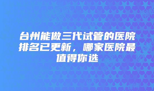 台州能做三代试管的医院排名已更新,哪家医院最值得你选