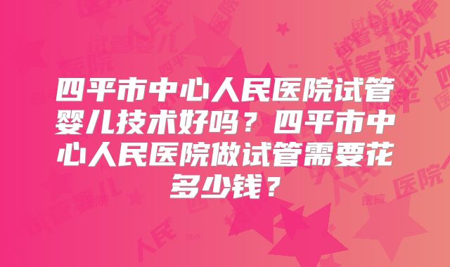 四平市中心人民医院试管婴儿技术好吗？四平市中心人民医院做试管需要花多少钱？