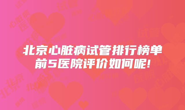 北京心脏病试管排行榜单前5医院评价如何呢!