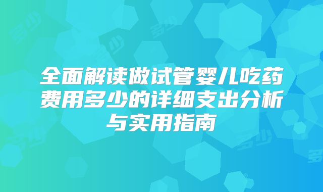全面解读做试管婴儿吃药费用多少的详细支出分析与实用指南