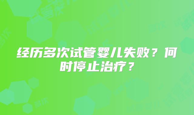 经历多次试管婴儿失败?何时停止治疗?