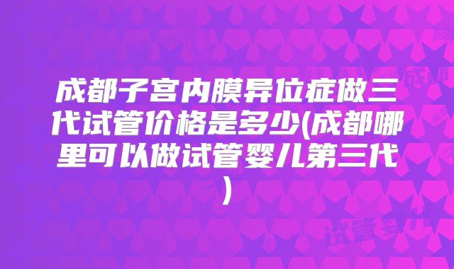 成都子宫内膜异位症做三代试管价格是多少(成都哪里可以做试管婴儿第三代)