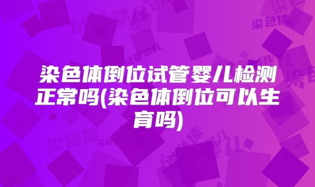 染色体倒位试管婴儿检测正常吗(染色体倒位可以生育吗)