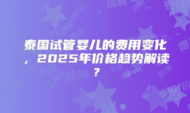 泰国试管婴儿的费用变化，2025年价格趋势解读？