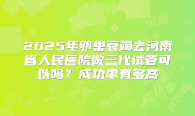 2025年卵巢衰竭去河南省人民医院做三代试管可以吗?成功率有多高