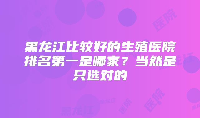 黑龙江比较好的生殖医院排名第一是哪家？当然是只选对的