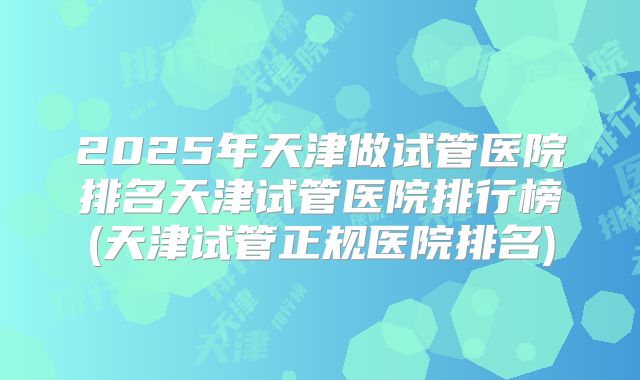 2025年天津做试管医院排名天津试管医院排行榜(天津试管正规医院排名)