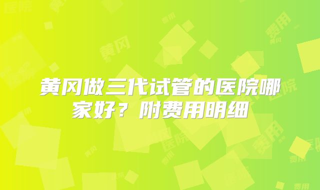 黄冈做三代试管的医院哪家好?附费用明细
