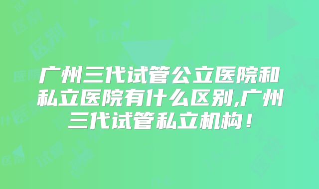 广州三代试管公立医院和私立医院有什么区别,广州三代试管私立机构!